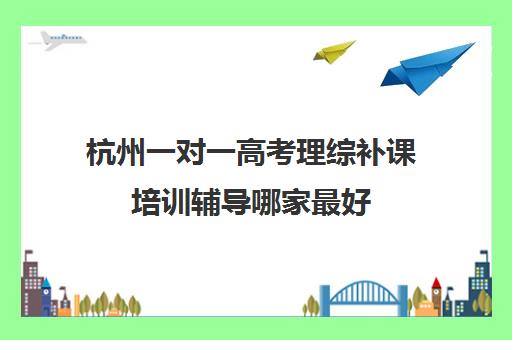 杭州一对一高考理综补课培训辅导哪家最好(网上高中辅导课程哪个好)