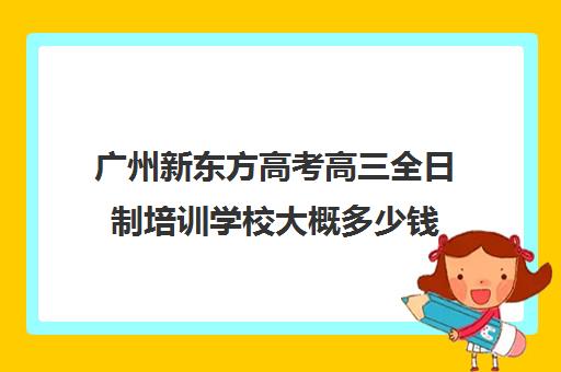 广州新东方高考高三全日制培训学校大概多少钱(高三艺考文化课全日制)