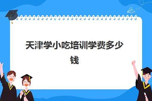 天津学小吃培训学费多少钱(天津地区有学面点技术吗)