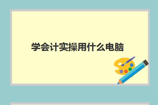 学会计实操用什么电脑(学会计要用电脑吗)