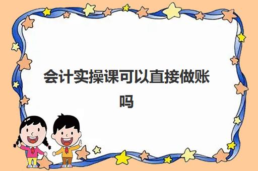 会计实操课可以直接做账吗(会计实训步骤及基本过程)