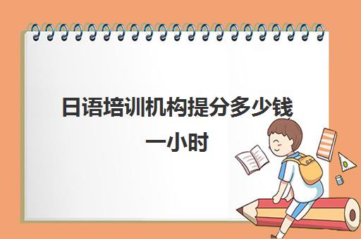 日语培训机构提分多少钱一小时(报日语培训班一般多少钱)