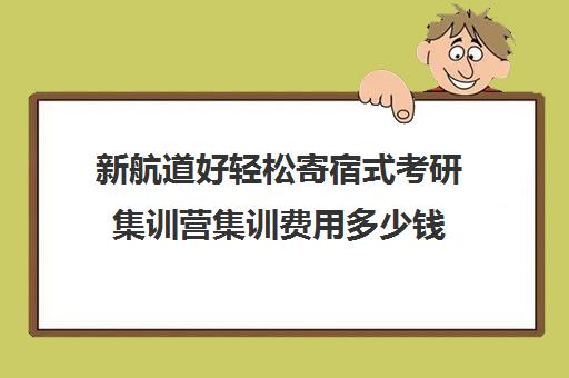 新航道好轻松寄宿式考研集训营集训费用多少钱（考研集训营一般多少钱一个月）