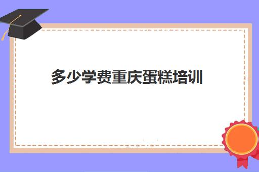 多少学费重庆蛋糕培训(重庆西点蛋糕培训学校排名)