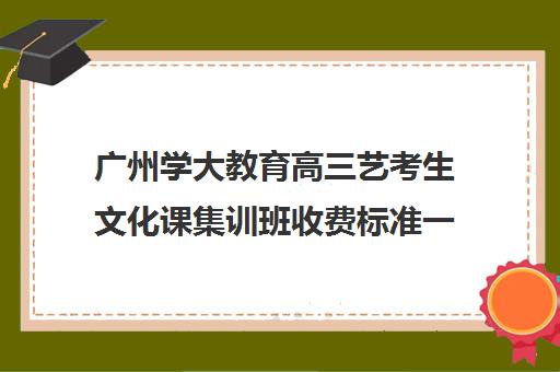 广州学大教育高三艺考生文化课集训班收费标准一览表(广州艺考培训学校前十)