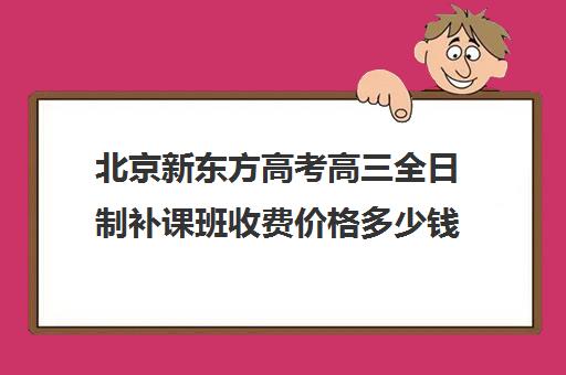 北京新东方高考高三全日制补课班收费价格多少钱（新东方高考培训怎么样）