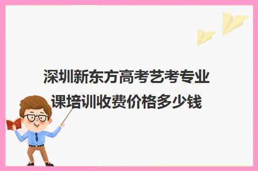 深圳新东方高考艺考专业课培训收费价格多少钱(新东方艺考文化课全日制辅导)