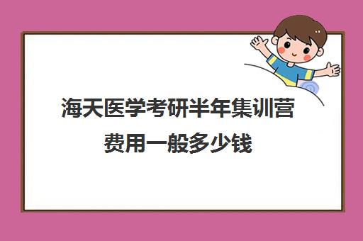 海天医学考研半年集训营费用一般多少钱（上海海天考研培训怎么样）