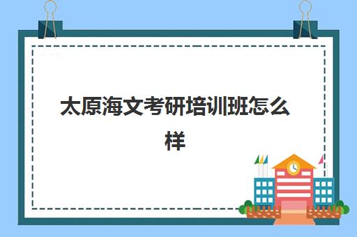 太原海文考研培训班怎么样(海文考研是全国第一的考研机构吗)