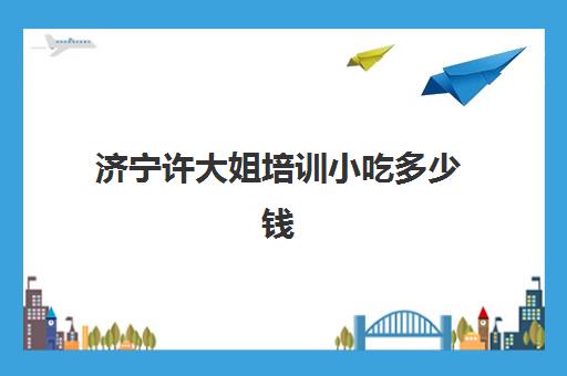 济宁许大姐培训小吃多少钱(小吃培训一般要多少钱学费)