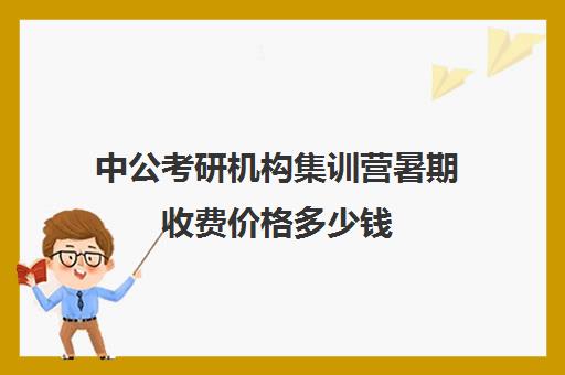 中公考研机构集训营暑期收费价格多少钱（中公考公培训班价格表）