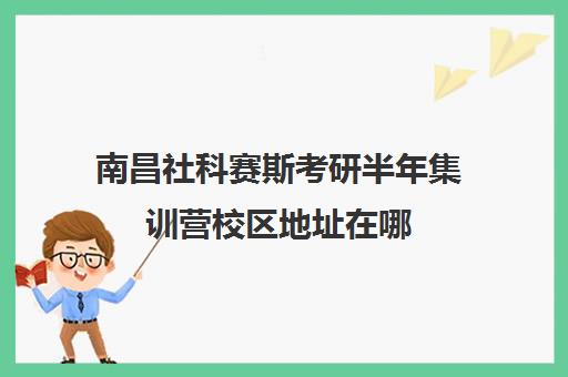 南昌社科赛斯考研半年集训营校区地址在哪（南昌考研机构实力排名）