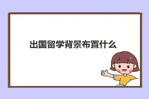 出国留学背景布置什么(什么人适合做留学文案)