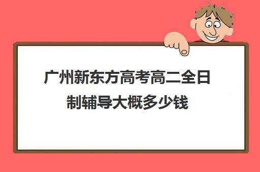 广州新东方高考高二全日制辅导大概多少钱(高三全日制补课一般多少钱)