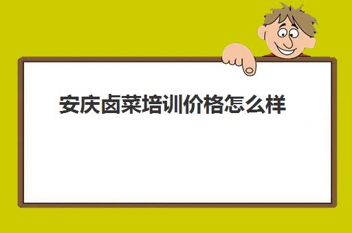 安庆卤菜培训价格怎么样(安徽卤菜十大排行榜)