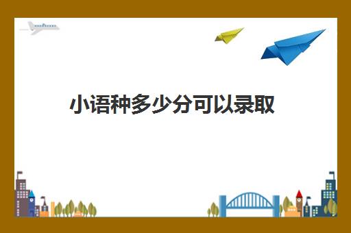 小语种多少分可以录取(高校小语种录取要求)