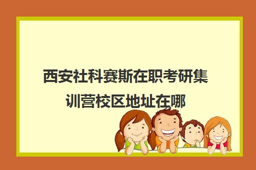 西安社科赛斯在职考研集训营校区地址在哪（北京社科赛斯可靠吗）