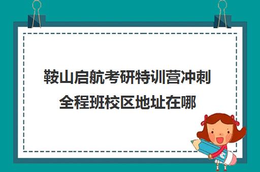 鞍山启航考研特训营冲刺全程班校区地址在哪（启航考研培训价目表）