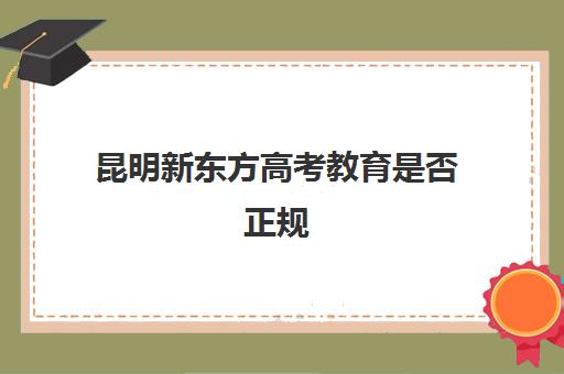 昆明新东方高考教育是否正规(云南新东方培训学校怎么样)