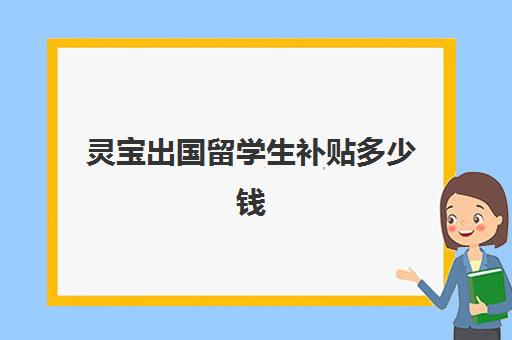 灵宝出国留学生补贴多少钱(公费留学生需要自己出多少钱大概)