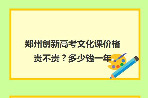 郑州创新高考文化课价格贵不贵？多少钱一年(郑州轻艺升文化课怎么样)