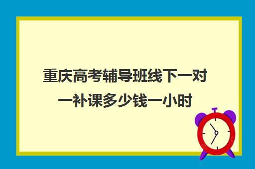 重庆高考辅导班线下一对一补课多少钱一小时(初三补课一对一价格)