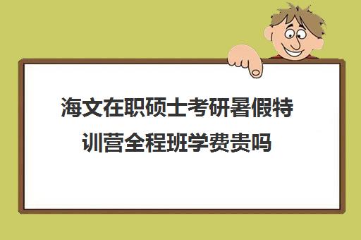 海文在职硕士考研暑假特训营全程班学费贵吗（海文考研培训怎么样）