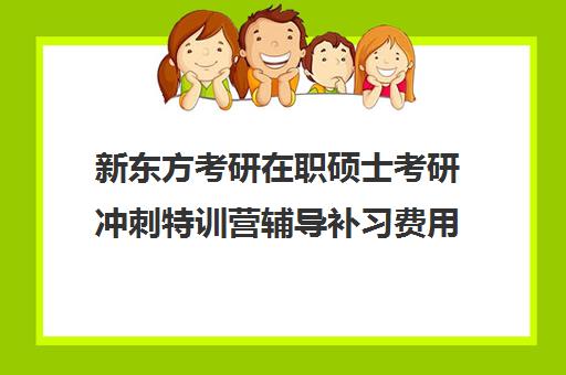 新东方考研在职硕士考研冲刺特训营辅导补习费用一般多少钱