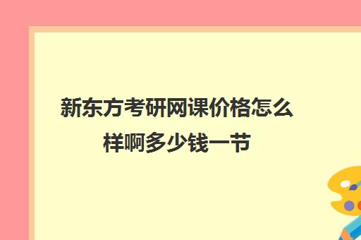 新东方考研网课价格怎么样啊多少钱一节(网课一节课大概的价格)