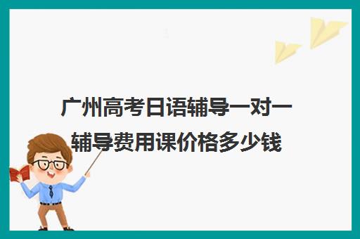 广州高考日语辅导一对一辅导费用课价格多少钱(广州学日语最好的机构)