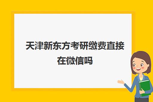 天津新东方考研缴费直接在微信吗(考研预报名怎么交费)