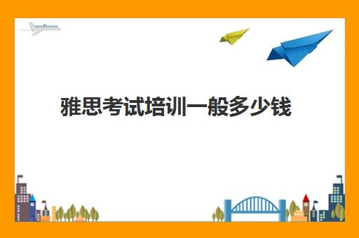 雅思考试培训一般多少钱(雅思考试培训要花多多少钱)