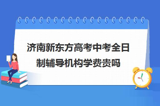 济南新东方高考中考全日制辅导机构学费贵吗(新东方培训学校学费)