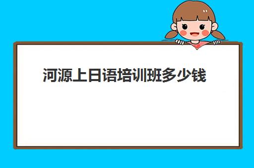 河源上日语培训班多少钱(报日语培训班一般多少钱)