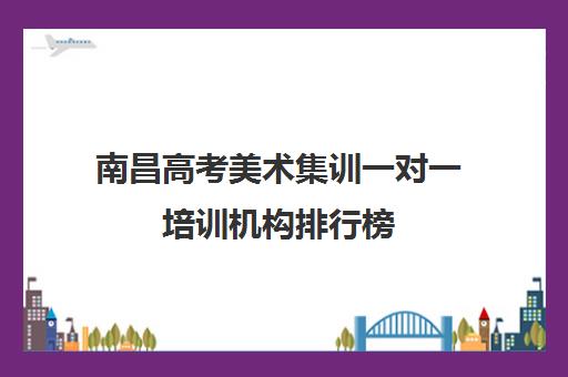 南昌高考美术集训一对一培训机构排行榜(南昌艺考文化培训哪家好)