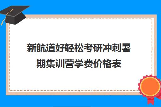 新航道好轻松考研冲刺暑期集训营学费价格表（上海新航道考研）