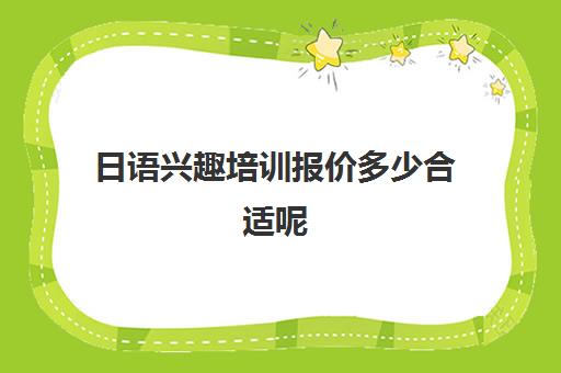 日语兴趣培训报价多少合适呢(日语班学费一般多少钱)