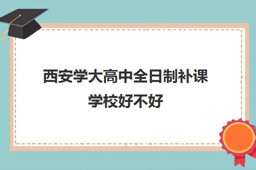 西安学大高中全日制补课学校好不好(西安全日制高考补课机构排名)