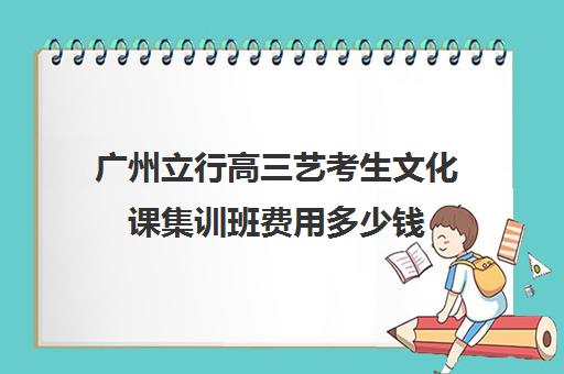 广州立行高三艺考生文化课集训班费用多少钱(艺术生高三文化课冲刺)