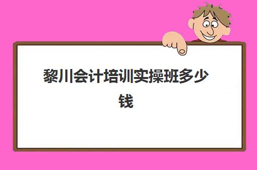 黎川会计培训实操班多少钱(附近会计培训班有哪些地方)