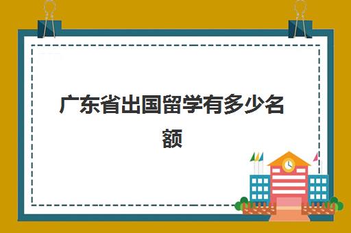 广东省出国留学有多少名额(中国哪个省出国留学人数最多)