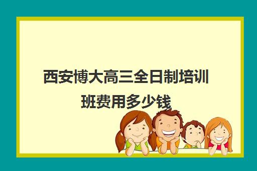 西安博大高三全日制培训班费用多少钱(新东方考研培训班)