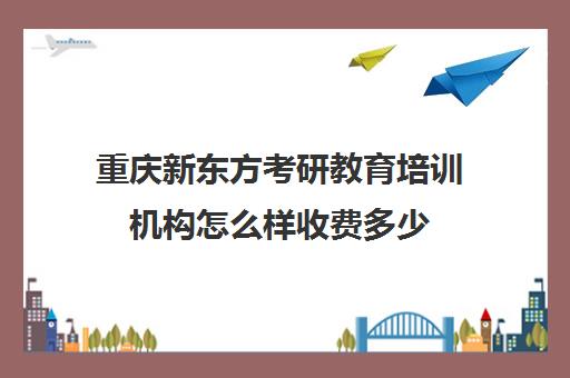 重庆新东方考研教育培训机构怎么样收费多少(重庆考研培训机构推荐)