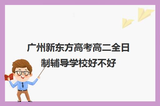 广州新东方高考高二全日制辅导学校好不好(全日制高三封闭辅导班哪个好)