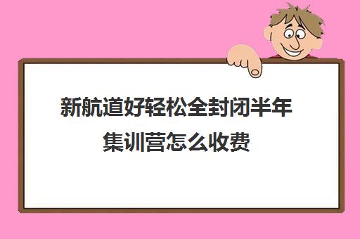 新航道好轻松全封闭半年集训营怎么收费（新航道学费价目表）