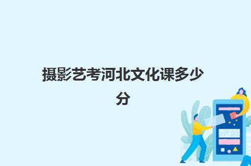 摄影艺考河北文化课多少分(河北省艺术类考生录取分数线)