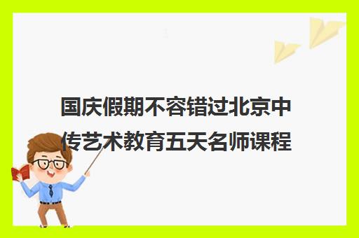 国庆假期不容错过北京中传艺术教育五天名师课程火热预约中！