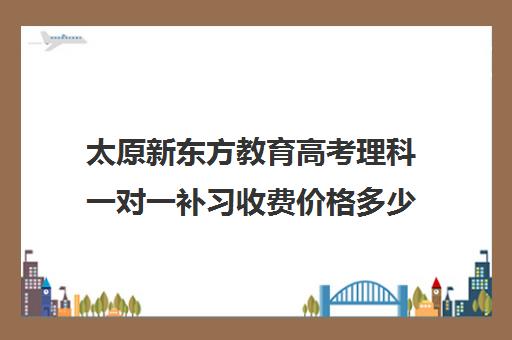 太原新东方教育高考理科一对一补习收费价格多少钱