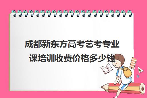 成都新东方高考艺考专业课培训收费价格多少钱(成都最好的艺考培训机构)