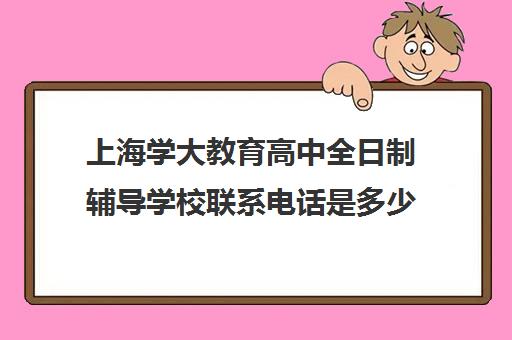 上海学大教育高中全日制辅导学校联系电话是多少（学大教育高三全日制价格）